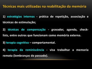 Técnicas mais utilizadas na reabilitação da memória
1) estratégias internas - prática de repetição, associação e
técnicas de estimulação;
2) técnicas de compensação - gravador, agenda, check-
lists, entre outros que funcionam como memória externa.
3) terapia cognitiva – comportamental.
4) terapia da reminiscência - visa trabalhar a memoria
remota (lembranças do passado).
 