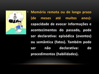 • Memória remota ou de longo prazo
(de meses até muitos anos):
capacidade de evocar informações e
acontecimentos do passado, pode
ser declarativa: episódica (eventos)
ou semântica (fatos). Também pode
ser não declarativa: de
procedimentos (habilidades).
 
