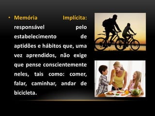 • Memória Implícita:
responsável pelo
estabelecimento de
aptidões e hábitos que, uma
vez aprendidos, não exige
que pense conscientemente
neles, tais como: comer,
falar, caminhar, andar de
bicicleta.
 