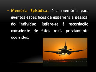 • Memória Episódica: é a memória para
eventos específicos da experiência pessoal
do indivíduo. Refere-se à recordação
consciente de fatos reais previamente
ocorridos.
 
