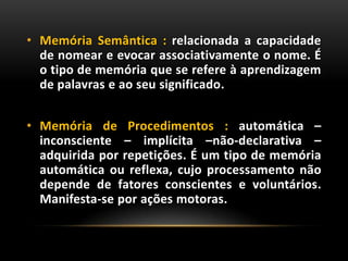 • Memória Semântica : relacionada a capacidade
de nomear e evocar associativamente o nome. É
o tipo de memória que se refere à aprendizagem
de palavras e ao seu significado.
• Memória de Procedimentos : automática –
inconsciente – implícita –não-declarativa –
adquirida por repetições. É um tipo de memória
automática ou reflexa, cujo processamento não
depende de fatores conscientes e voluntários.
Manifesta-se por ações motoras.
 