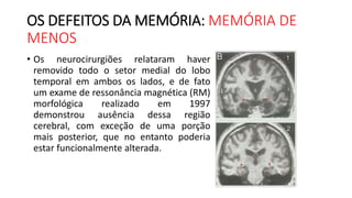 OS DEFEITOS DA MEMÓRIA: MEMÓRIA DE
MENOS
• Os neurocirurgiões relataram haver
removido todo o setor medial do lobo
temporal em ambos os lados, e de fato
um exame de ressonância magnética (RM)
morfológica realizado em 1997
demonstrou ausência dessa região
cerebral, com exceção de uma porção
mais posterior, que no entanto poderia
estar funcionalmente alterada.
 