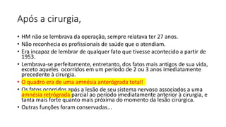 Após a cirurgia,
• HM não se lembrava da operação, sempre relatava ter 27 anos.
• Não reconhecia os profissionais de saúde que o atendiam.
• Era incapaz de lembrar de qualquer fato que tivesse acontecido a partir de
1953.
• Lembrava-se perfeitamente, entretanto, dos fatos mais antigos de sua vida,
exceto aqueles ocorridos em um período de 2 ou 3 anos imediatamente
precedente à cirurgia.
• O quadro era de uma amnésia anterógrada total!
• Os fatos ocorridos após a lesão de seu sistema nervoso associados a uma
amnésia retrógrada parcial ao período imediatamente anterior à cirurgia, e
tanta mais forte quanto mais próxima do momento da lesão cirúrgica.
• Outras funções foram conservadas...
 