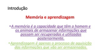 Introdução
Memória e aprendizagem
•A memória é a capacidade que têm o homem e
os animais de armazenar informações que
possam ser recuperadas e utilizadas
posteriormente.
•Aprendizagem é apenas o processo de aquisição
das informações que vão ser armazenadas.
 