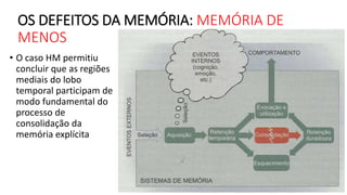 OS DEFEITOS DA MEMÓRIA: MEMÓRIA DE
MENOS
• O caso HM permitiu
concluir que as regiões
mediais do lobo
temporal participam de
modo fundamental do
processo de
consolidação da
memória explícita
 
