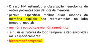 • O caso HM estimulou a observação neurológica de
outros pacientes com déficits da memória
• permitiu especificar melhor quais subtipos da
memória explícita são representados no lobo
temporal medial:
• memória episódica e memória semântica
• e quais estruturas do lobo temporal estão envolvidas
mais especificamente:
• hipocampo? amígdala?
 