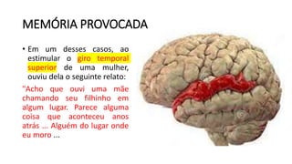 MEMÓRIA PROVOCADA
• Em um desses casos, ao
estimular o giro temporal
superior de uma mulher,
ouviu dela o seguinte relato:
"Acho que ouvi uma mãe
chamando seu filhinho em
algum lugar. Parece alguma
coisa que aconteceu anos
atrás ... Alguém do lugar onde
eu moro ...
 