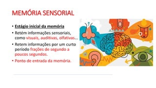 MEMÓRIA SENSORIAL
• Estágio inicial da memória
• Retém informações sensoriais,
como visuais, auditivas, olfativas...
• Retem informações por um curto
período frações de segundo a
poucos segundos.
• Ponto de entrada da memória.
 