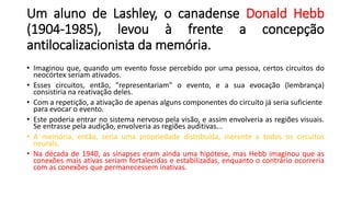 Um aluno de Lashley, o canadense Donald Hebb
(1904-1985), levou à frente a concepção
antilocalizacionista da memória.
• Imaginou que, quando um evento fosse percebido por uma pessoa, certos circuitos do
neocórtex seriam ativados.
• Esses circuitos, então, "representariam" o evento, e a sua evocação (lembrança)
consistiria na reativação deles.
• Com a repetição, a ativação de apenas alguns componentes do circuito já seria suficiente
para evocar o evento.
• Este poderia entrar no sistema nervoso pela visão, e assim envolveria as regiões visuais.
Se entrasse pela audição, envolveria as regiões auditivas...
• A memória, então, seria uma propriedade distribuída, inerente a todos os circuitos
neurais.
• Na década de 1940, as sinapses eram ainda uma hipótese, mas Hebb imaginou que as
conexões mais ativas seriam fortalecidas e estabilizadas, enquanto o contrário ocorreria
com as conexões que permanecessem inativas.
 