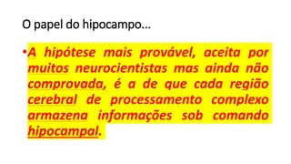 O papel do hipocampo...
•A hipótese mais provável, aceita por
muitos neurocientistas mas ainda não
comprovada, é a de que cada região
cerebral de processamento complexo
armazena informações sob comando
hipocampal.
 