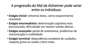 A progressão do Mal de Alzheimer pode variar
entre os indivíduos:
• Estágio inicial: sintomas leves, como esquecimento
ocasional.
• Estágio intermediário: deterioração cognitiva mais
pronunciada, dificuldade em realizar tarefas diárias.
• Estágio avançado: perda de autonomia, problemas de
comunicação e mobilidade.
• Estágio terminal: dependência completa de cuidados,
impacto grave na saúde e bem-estar.
 