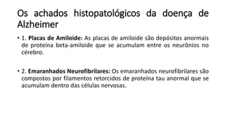Os achados histopatológicos da doença de
Alzheimer
• 1. Placas de Amiloide: As placas de amiloide são depósitos anormais
de proteína beta-amiloide que se acumulam entre os neurônios no
cérebro.
• 2. Emaranhados Neurofibrilares: Os emaranhados neurofibrilares são
compostos por filamentos retorcidos de proteína tau anormal que se
acumulam dentro das células nervosas.
 