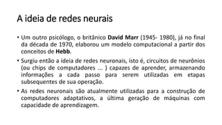 A ideia de redes neurais
• Um outro psicólogo, o britânico David Marr (1945- 1980), já no final
da década de 1970, elaborou um modelo computacional a partir dos
conceitos de Hebb.
• Surgiu então a ideia de redes neuronais, isto é, circuitos de neurônios
(ou chips de computadores ... ) capazes de aprender, armazenando
informações a cada passo para serem utilizadas em etapas
subsequentes de sua operação.
• As redes neuronais são atualmente utilizadas para a construção de
computadores adaptativos, a última geração de máquinas com
capacidade de aprendizagem.
 