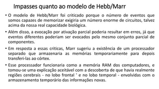 Impasses quanto ao modelo de Hebb/Marr
• O modelo de Hebb/Marr foi criticado porque o número de eventos que
somos capazes de memorizar exigiria um número enorme de circuitos, talvez
acima da nossa real capacidade biológica.
• Além disso, a evocação por ativação parcial poderia resultar em erros, já que
eventos diferentes poderiam ser evocados pelo mesmo conjunto parcial de
componentes.
• Em resposta a essas criticas, Marr sugeriu a existência de um processador
separado que armazenaria as memórias temporariamente para depois
transferi-las ao córtex.
• Esse processador funcionaria como a memória RAM dos computadores, e
tomou-se uma explicação aceitável com a descoberta de que havia realmente
regiões cerebrais - no lobo frontal ' e no lobo temporal - envolvidas com o
armazenamento temporário das informações novas.
 