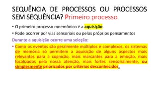 SEQUÊNCIA DE PROCESSOS OU PROCESSOS
SEM SEQUÊNCIA? Primeiro processo
• O primeiro processo mnemônico é a aquisição.
• Pode ocorrer por vias sensoriais ou pelos próprios pensamentos
Durante a aquisição ocorre uma seleção:
• Como os eventos são geralmente múltiplos e complexos, os sistemas
de memória só permitem a aquisição de alguns aspectos mais
relevantes para a cognição, mais marcantes para a emoção, mais
focalizados pela nossa atenção, mais fortes sensorialmente, ou
simplesmente priorizados por critérios desconhecidos.
 