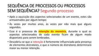 SEQUÊNCIA DE PROCESSOS OU PROCESSOS
SEM SEQUÊNCIA? Segundo processo
• Após a aquisição dos aspectos selecionados de um evento, estes são
armazenados por algum tempo:
• Às vezes por muitos anos, às vezes por não mais que alguns
segundos.
• Esse é o processo de retenção da memória, durante o qual os
aspectos selecionados de cada evento ficam de algum modo
disponíveis para serem lembrados.
• Descobriu-se que a retenção é fortemente influenciada pela presença
de elementos distratores, e que o número de distratores determinará
maior ou menor retenção.
 