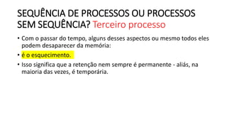SEQUÊNCIA DE PROCESSOS OU PROCESSOS
SEM SEQUÊNCIA? Terceiro processo
• Com o passar do tempo, alguns desses aspectos ou mesmo todos eles
podem desaparecer da memória:
• é o esquecimento.
• Isso significa que a retenção nem sempre é permanente - aliás, na
maioria das vezes, é temporária.
 