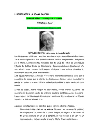 2. HOMENATGE A LA JOANA RASPALL :

              JOANA RASPALL: la màgia de la poesia

                             BIBLIObloc literari :

                http://projectesbibliollegim.blogspot.com/




                 NOVEMBRE POÈTIC: homenatge a Joana Raspall.
Les biblioteques públiques i escolars vam homenatjar Joana Raspall (Barcelona,
1913) amb l’organització d’un Novembre Poètic dedicat a la poetessa i a la poesia
per a infants. La iniciativa fou impulsada des del Grup de Treball de Biblioteques
Infantils del Col·legi Oficial de Bibliotecaris i Documentalistes de Catalunya i s'hi
van adherir unes quaranta biblioteques públiques i una vintena d'escoles i/o
biblioteques escolars, entre elles la nostra.
Amb aquest homenatge, a més de reconèixer a Joana Raspall la seva tasca com a
escriptora de poesia per a infants, les biblioteques també volíem reivindicar la
poesia, en tant és una gran oblidada en la dinamització de la lectura entre els nens
i nenes.

A més de poesia, Joana Raspall ha escrit teatre, contes infantils i juvenils i és
coautora del Diccionari pràctic de sinònims catalans, del Diccionari de locucions i
frases fetes i del Diccionari d’homònims i parònims. Es va diplomar a l’Escola
Superior de Bibliotecàries el 1938.


Aquestes són algunes de les activitats que es van dur a terme a l'escola.
    • Alumnat de 1r i 6è: Padrins de lectura. Els nens i les nenes de 6è (padrins)
      es van preparar un poema de la Joana Raspall per llegir-lo al seu fillol/a de
      1r. El van escriure en un full o cartolina, el van decorar, o en van fer un
      poema visual... i el van regalar al seu/va fillol/a. El van recitar junts...
 
