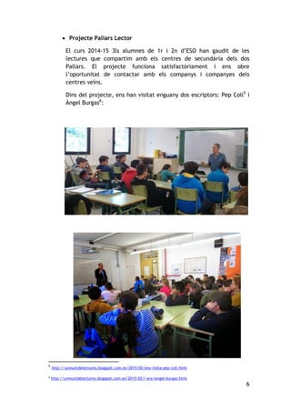 6
 Projecte Pallars Lector
El curs 2014-15 3ls alumnes de 1r i 2n d’ESO han gaudit de les
lectures que compartim amb els centres de secundària dels dos
Pallars. El projecte funciona satisfactòriament i ens obre
l’oportunitat de contactar amb els companys i companyes dels
centres veïns.
Dins del projecte, ens han visitat enguany dos escriptors: Pep Coll5
i
Àngel Burgas6
:
5
http://unmuntdelectures.blogspot.com.es/2015/02/ens-visita-pep-coll.html
6
http://unmuntdelectures.blogspot.com.es/2015/02/i-ara-langel-burgas.html
 