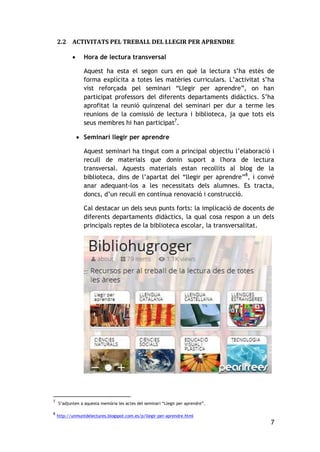 7
2.2 ACTIVITATS PEL TREBALL DEL LLEGIR PER APRENDRE
 Hora de lectura transversal
Aquest ha esta el segon curs en què la lectura s’ha estès de
forma explícita a totes les matèries curriculars. L’activitat s’ha
vist reforçada pel seminari “Llegir per aprendre”, on han
participat professors del diferents departaments didàctics. S’ha
aprofitat la reunió quinzenal del seminari per dur a terme les
reunions de la comissió de lectura i biblioteca, ja que tots els
seus membres hi han participat7
.
 Seminari llegir per aprendre
Aquest seminari ha tingut com a principal objectiu l’elaboració i
recull de materials que donin suport a l'hora de lectura
transversal. Aquests materials estan recollits al blog de la
biblioteca, dins de l’apartat del “llegir per aprendre”8
, i convé
anar adequant-los a les necessitats dels alumnes. Es tracta,
doncs, d’un recull en contínua renovació i construcció.
Cal destacar un dels seus punts forts: la implicació de docents de
diferents departaments didàctics, la qual cosa respon a un dels
principals reptes de la biblioteca escolar, la transversalitat.
7
S’adjunten a aquesta memòria les actes del seminari “Llegir per aprendre”.
8
http://unmuntdelectures.blogspot.com.es/p/llegir-per-aprendre.html
 