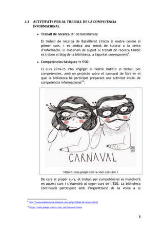 8
2.3 ACTITIVATS PER AL TREBALL DE LA COMPETÈNCIA
INFORMACIONAL
 Treball de recerca (1r de batxillerat):
El treball de recerca de Batxillerat s'inicia al nostre centre al
primer curs, i es dedica una sessió de tutoria a la cerca
d’informació. El materials de suport al treball de recerca també
es troben al blog de la biblioteca, a l'apartat corresponent9
.
 Competències bàsiques 1r ESO:
El curs 2014-25 s’ha engegat al nostre institut el treball per
competències, amb un projecte sobre el carnaval de Sort en el
qual la biblioteca ha participat preparant una activitat inicial de
competència informacional10
:
https://sites.google.com/a/xtec.cat/carn 1
De cara al proper curs, el treball per competències es mantindrà
en aquest curs i s’estendrà al segon curs de l’ESO. La biblioteca
continuarà participant amb l’organització de la visita a la
9
http://unmuntdelectures.blogspot.com.es/p/treball-de-recerca.html
10
https://sites.google.com/a/xtec.cat/carnaval/home
 