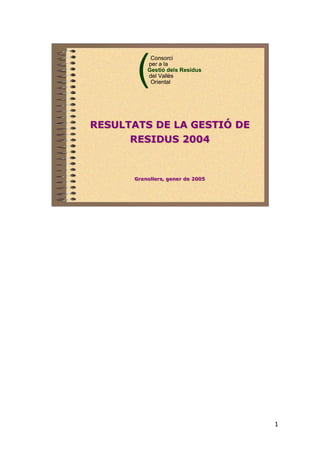 1
(
Consorci
per a la
Gestió dels Residus
del Vallès
Oriental
(
Consorci
per a la
Gestió dels Residus
del Vallès
Oriental
RESULTATS DE LA GESTIÓ DE
RESIDUS 2004
RESULTATS DE LA GESTIÓ DE
RESIDUS 2004
Granollers, gener de 2005Granollers, gener de 2005
 