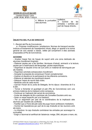 CEIP PUIG D’EN VALLS
                                 4. Millorar la puntualitat butlletins.
                                                            4.    Control    de     les
                                 dels alumnes
                                                            entrades i sortides per
                                                            part de l’equip directiu.




.
OBJECTIU DEL PLA DE DIRECCIÓ

1 - Revisió del Pla de Convivència:
    a.- Proposar modificacions i ampliacions: Normes de transport escolar,
incloure el tractament de l’assetjament virtual, afegir un apartat a la norma
general de com assistir a classe, vetllar pel compliment d eles activitats
proposades al Pla de Convivència.

ACCIONS
- Ampliar l’espai físic de l’equip de suport amb una zona dedicada als
alumnes d’acolliment lingüístic.
- Elaborar pautes per a les famílies: tècniques d’estudi, animació a la lectura,
pautes per a l’estimulació del llenguatge, pautes específiques.
- Organitzar el claustre d’inici de curs amb un material de benvinguda per
als mestres.
- Organitzar activitats extraescolars d’acolliment.
- Acceptar la proposta de consensuar l’horari complementari.
- Implicar al claustre en la participació en les diferents comissions.
- Elaborar el calendari de coordinació docent.
- Adequar l’espai de reunió dels cicles.
- Redactar acta de cada reunió.
- Canviar l’horari de la Junta de Delegats, fer-ho dijous i divendres de 9 a
9:30h.
- Tornar a fomentar el guardapit al pati (Pla de Convivència) com una
primera instància de la mediació entre companys.
- Continuar en l’aplicació del carnet de convivència.
- Invitar als delegats de 6è a participar als Conselles Escolars amb veu.
- Dotar un espai específic per a la mediació.
- Fer un seguiment per part de la coordinadora de la implicació dels
alumnes per resoldre els conflictes.
- Facilitar que a l’hora del pati cada dia pugui haver professors mediadors.
- Control de l’assistència per part de la cap d’estudis en les reunions amb
els tutors.
- La directora i la cap d’estudis controlaran les entrades per aconseguir la
puntualitat.
- Exigir a l’alumnat el certificat de l’absència: metge, DNI, del pare o mare, etc.


CP PUIG D’EN VALLS. Ciutat Jardí s/n. 07819 Puig d’en Valls. Tlf i fax: 971315427.
E-mail: cppuigdenvalls@educacio.caib.es N.I.F. S-0718163-I
 