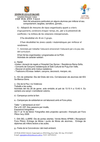 CEIP PUIG D’EN VALLS
        Hem fet actuacions particulars en alguns alumnes per millorar el seu
        comportament, targetes, semàfors, gomets, .

    6.- Adopció de mesures de tipus organitzatiu quant a criteris
    d’agrupaments, condicions d’espai i temps, etc., per a la prevenció de
    conflictes i la millora de les relacions interpersonals.

        S’ha desdoblat els 4t en 3 grups.

        S’han desdoblat les àrees català i matemàtiques per millorar el
    rendiment.
    7.- Activitats per treballar l’educació emocional i l’educació per a la pau des
    del currículum.
    S’han fet les organitzades i programades en la PGA.
    Activitats de caràcter solidari:

a.- Nadal:
-Visites i donació de regals a l’Hospital Cas Serres i Residència Reina Sofia.
- Concerts de Cançons nadalenques al Saló Cultural de Puig d’en Valls.
- Decorar el centre amb motius nadalencs.
- Tradicions d’Eivissa: betlem, cançons, decoració, menjars, etc.

b.- Km de solidaritat. Dia del Drets del nins. Col·laboraran els alumnes del IES
Sa Blanca Dona.

c.- Dia de la Pau i no Violència:
Treballs a les aules:
Activitats del dia 28 de gener, acte simbòlic al pati de 13:15 h a 13:45 h. Es
cantarà una cançó i s’amollaran coloms.

d.- Campanya contra la fam

e.- Campanyes de solidaritat en col·laboració amb el Fons pitiús.

Taller “ L’alimentació al món”
Per a EI i EP. Dos sessions per nivells.
Expossició fotogràfica:
De l’1 al 15 de febrer Fotografies dels projectes aprovats i finançats pel Fons
Pitiús l’any 2006.

f.- DIA DEL LLIBRE: Dia de portes obertes. Venda llibres APIMA ( Recaptació
Fons Pitiús), Entrega de llibres i punts de llibres als alumnes.. Entrega de
diplomes als millors lectors a les aules.

g.- Festa de la Convivència i del medi ambient.

CP PUIG D’EN VALLS. Ciutat Jardí s/n. 07819 Puig d’en Valls. Tlf i fax: 971315427.
E-mail: cppuigdenvalls@educacio.caib.es N.I.F. S-0718163-I
 