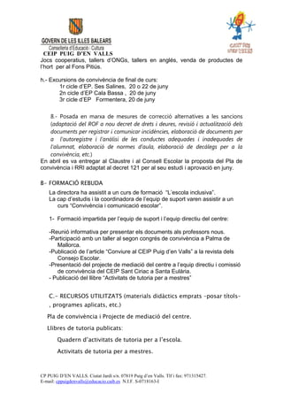 CEIP PUIG D’EN VALLS
Jocs cooperatius, tallers d’ONGs, tallers en anglés, venda de productes de
l’hort per al Fons Pitiús.

h.- Excursions de convivència de final de curs:
       1r cicle d’EP. Ses Salines, 20 o 22 de juny
       2n cicle d’EP Cala Bassa , 20 de juny
       3r cicle d’EP Formentera, 20 de juny

   8.- Posada en marxa de mesures de correcció alternatives a les sancions
   (adaptació del ROF a nou decret de drets i deures, revisió i actualització dels
   documents per registrar i comunicar incidències, elaboració de documents per
   a l’autoregistre i l’anàlisi de les conductes adequades i inadequades de
   l’alumnat, elaboració de normes d’aula, elaboració de decàlegs per a la
   convivència, etc.)
En abril es va entregar al Claustre i al Consell Escolar la proposta del Pla de
convivència i RRI adaptat al decret 121 per al seu estudi i aprovació en juny.

B- FORMACIÓ REBUDA
    La directora ha assistit a un curs de formació “L’escola inclusiva”.
    La cap d’estudis i la coordinadora de l’equip de suport varen assistir a un
       curs “Convivència i comunicació escolar”.

    1- Formació impartida per l’equip de suport i l’equip directiu del centre:

    -Reunió informativa per presentar els documents als professors nous.
    -Participació amb un taller al segon congrés de convivència a Palma de
       Mallorca.
    -Publicació de l’article “Conviure al CEIP Puig d’en Valls” a la revista dels
       Consejo Escolar.
    -Presentació del projecte de mediació del centre a l’equip directiu i comissió
       de convivència del CEIP Sant Ciriac a Santa Eulària.
    - Publicació del llibre “Activitats de tutoria per a mestres”


    C.- RECURSOS UTILITZATS (materials didàctics emprats –posar títols–
    , programes aplicats, etc.)

   Pla de convivència i Projecte de mediació del centre.

   Llibres de tutoria publicats:

        Quadern d’activitats de tutoria per a l’escola.

        Activitats de tutoria per a mestres.



CP PUIG D’EN VALLS. Ciutat Jardí s/n. 07819 Puig d’en Valls. Tlf i fax: 971315427.
E-mail: cppuigdenvalls@educacio.caib.es N.I.F. S-0718163-I
 
