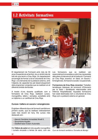 1.2 Activitats formatives




El departament de Formació amb més de 30              Les formacions que es realitzen van
anys d’experiència al territori, és un àmbit més de   essencialment encarades a cobrir les necessitats
tots els que tenim a Creu Roja. Un departament        dels plans d’intervenció de la Institució: Formació
encarregat de formar a tot el voluntariat de Creu     en Creu Roja Joventut, en Salut, en Socors i
Roja i a la demanda de la població externa, amb       Emergències, formacions socials i ocupacionals.
l’objectiu de capacitar-los pel desenvolupament
dels programes i projectes que es realitzen en el     Formacions de Creu Roja Joventut. Treballen
diferents àmbits territorials.                        temàtiques bàsiques de promoció d’Educació
                                                      per la Salut i temàtiques relacionades amb
A través d’uns docents qualificats com a              Infància Hospitalitzada. Aquestes formacions
formadors de Creu Roja, realitzem cursos,             han estat destinades tant a voluntariat de Creu
monogràfics, tallers i xerrades, acreditats amb       Roja com a població externa en general.
un diploma o un certificat de Creu Roja.


Cursos i tallers en socors i emergències

Engloben diferents tipus de formació sanitària en
primers auxilis, que es realitzen reiteradament
cada mes durant tot l’any. Els cursos més
destacats són:

     • Atenció Sanitària Immediata Nivell II.
     • Socorrisme Aquàtic
     • Desfibril·lador Extern Automàtic

Els Tallers de salut són tots aquells monogràfics
i cursets encarats a temes de salut, com ara          Curs de formació sanitària a Torroella de Montgrí

12
 