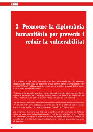 2- Promoure la diplomàcia
       humanitària per prevenir i
           reduir la vulnerabilitat




     El concepte de diplomàcia humanitària es basa en treballar amb les persones
     responsables de la presa de decisions, el que sempre actuïn tenint present en tot
     moment l’objectiu del benefici de les persones vulnerables, respectant els principis
     i valors que promou la Institució.

     Treballar sota aquesta premissa és un element imprescindible per assolir els
     objectius estratègics de Creu Roja amb la finalitat de millorar les condicions de
     vida i poder donar protecció a les persones en situació de vulnerabilitat.

     Aquesta acció s’orienta en tres eixos: el rol de la Institució com auxiliar i col·laboradora
     de les administracions públiques, la sensibilització de la població sobre aquests
     col·lectius necessitats i la creació d’aliances i mobilització de recursos.

     Els programes i accions que trobareu a continuació són exemples de l’atenció
     a les persones més vulnerables des d’un punt de vista d’atenció a la cobertura
     de necessitats bàsiques o protecció davant de riscos previsibles i sempre en
     col·laboració amb les diverses administracions, en un intent de promoure aquesta
     diplomàcia.


14
 