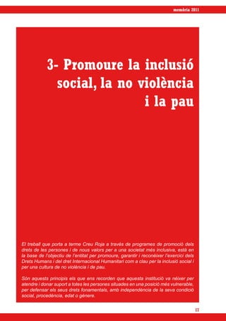 memòria 2011




            3- Promoure la inclusió
              social, la no violència
                             i la pau




El treball que porta a terme Creu Roja a través de programes de promoció dels
drets de les persones i de nous valors per a una societat més inclusiva, està en
la base de l’objectiu de l’entitat per promoure, garantir i reconèixer l’exercici dels
Drets Humans i del dret Internacional Humanitari com a clau per la inclusió social i
per una cultura de no violència i de pau.

Són aquests principis els que ens recorden que aquesta institució va néixer per
atendre i donar suport a totes les persones situades en una posició més vulnerable,
per defensar els seus drets fonamentals, amb independència de la seva condició
social, procedència, edat o gènere.


                                                                                         17
 