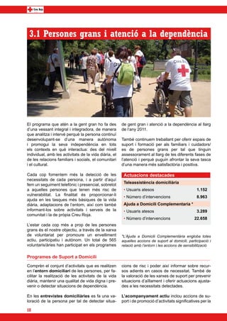 3.1 Persones grans i atenció a la dependència




El programa que atén a la gent gran ho fa des          de gent gran i atenció a la dependència al llarg
d’una vessant integral i integradora, de manera        de l’any 2011.
que analitza i intervé perquè la persona continuï
desenvolupant-se d’una manera autònoma                 També continuem treballant per oferir espais de
i promogui la seva independència en tots               suport i formació per als familiars i cuidadors/
els contexts en què interactua: des del nivell         es de persones grans per tal que tinguin
individual, amb les activitats de la vida diària, el   assessorament al llarg de les diferents fases de
de les relacions familiars i socials, el comunitari    l’atenció i perquè puguin afrontar la seva tasca
i el cultural.                                         d’una manera més satisfactòria i positiva.

Cada cop fomentem més la detecció de les                Actuacions destacades
necessitats de cada persona, i a partir d’aquí
                                                        Teleassistència domiciliària
fem un seguiment telefònic i presencial, sobretot
a aquelles persones que tenen més risc de               • Usuaris atesos                            1.152
vulnerabilitat. La finalitat és proporcionar-li
                                                        • Número d’intervencions                    8.963
ajuda en les tasques més bàsiques de la vida
diària, adaptacions de l’entorn, així com també         Ajuda a Domicili Complementaria *
informant-los sobre activitats i serveis de la          • Usuaris atesos                            3.289
comunitat i la de pròpia Creu Roja.
                                                        • Número d’intervencions                   22.658
L’estar cada cop més a prop de les persones
grans és el nostre objectiu, a través de la xarxa
de voluntariat per promoure un envelliment             *L’Ajuda a Domicili Complementària engloba totes
actiu, participatiu i autònom. Un total de 565         aquelles accions de suport al domicili, participació i
voluntaris/àries han participat en els programes       relació amb l’entorn i les accions de sensibilització


Programes de Suport a Domicili
Comprèn el conjunt d’activitats que es realitzen       cions de risc i poder així informar sobre recur-
en l’entorn domiciliari de les persones, per fa-       sos adients en casos de necessitat. També de
cilitar la realització de les activitats de la vida    la valoració de les xarxes de suport per prevenir
diària, mantenir una qualitat de vida digna i pre-     situacions d’aïllament i oferir actuacions ajusta-
venir o detectar situacions de dependència.            des a les necessitats detectades.

En les entrevistes domiciliàries es fa una va-         L’acompanyament actiu inclou accions de su-
loració de la persona per tal de detectar situa-       port i de promoció d’activitats significatives per la

18
 