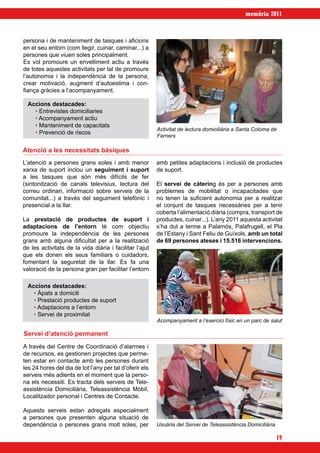 memòria 2011



persona i de manteniment de tasques i aficions
en el seu entorn (com llegir, cuinar, caminar...) a
persones que viuen soles principalment.
Es vol promoure un envelliment actiu a través
de totes aquestes activitats per tal de promoure
l’autonomia i la independència de la persona,
crear motivació, augment d’autoestima i con-
fiança gràcies a l’acompanyament.

  Accions destacades:
    • Entrevistes domiciliaries
    • Acompanyament actiu
    • Manteniment de capacitats
                                                         Activitat de lectura domiciliària a Santa Coloma de
    • Prevenció de riscos
                                                         Farners

Atenció a les necessitats bàsiques
L’atenció a persones grans soles i amb menor             amb petites adaptacions i inclusió de productes
xarxa de suport inclou un seguiment i suport             de suport.
a les tasques que són més difícils de fer
(sintonització de canals televisius, lectura del         El servei de càtering és per a persones amb
correu ordinari, informació sobre serveis de la          problemes de mobilitat o incapacitades que
comunitat...) a través del seguiment telefònic i         no tenen la suficient autonomia per a realitzar
presencial a la llar.                                    el conjunt de tasques necessàries per a tenir
                                                         coberta l’alimentació diària (compra, transport de
La prestació de productes de suport i                    productes, cuinar...). L’any 2011 aquesta activitat
adaptacions de l’entorn té com objectiu                  s’ha dut a terme a Palamós, Palafrugell, el Pla
promoure la independència de les persones                de l’Estany i Sant Feliu de Guíxols, amb un total
grans amb alguna dificultat per a la realització         de 69 persones ateses i 15.516 intervencions.
de les activitats de la vida diària i facilitar l’ajut
que els donen els seus familiars o cuidadors,
fomentant la seguretat de la llar. Es fa una
valoració de la persona gran per facilitar l’entorn

  Accions destacades:
    • Àpats a domicili
    • Prestació productes de suport
    • Adaptacions a l’entorn
    • Servei de proximitat
                                                         Acompanyament a l’exercici físic en un parc de salut

Servei d’atenció permanent
A través del Centre de Coordinació d’alarmes i
de recursos, es gestionen projectes que perme-
ten estar en contacte amb les persones durant
les 24 hores del dia de tot l’any per tal d’oferir els
serveis més adients en el moment que la perso-
na els necessiti. Es tracta dels serveis de Tele-
assistència Domiciliària, Teleassistència Mòbil,
Localitzador personal i Centres de Contacte.

Aquests serveis estan adreçats especialment
a persones que presenten alguna situació de
dependència o persones grans molt soles, per             Usuària del Servei de Teleassistència Domiciliària

                                                                                                              19
 