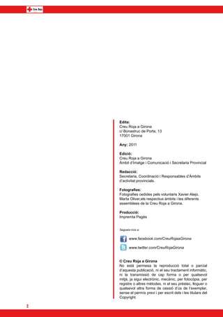 Edita:
    Creu Roja a Girona
    c/ Bonastruc de Porta, 13
    17001 Girona

    Any: 2011

    Edició:
    Creu Roja a Girona
    Àmbit d’Imatge i Comunicació i Secretaria Provincial

    Redacció:
    Secretaria, Coordinació i Responsables d’Àmbits
    d’activitat provincials.

    Fotografies:
    Fotografies cedides pels voluntaris Xavier Alejo,
    Marta Oliver,els respectius àmbits i les diferents
    assemblees de la Creu Roja a Girona.

    Producció:
    Impremta Pagès


    Segueix-nos a:


          www.facebook.com/CreuRojaaGirona

          www.twitter.com/CreuRojaGirona


    © Creu Roja a Girona
    No està permesa la reproducció total o parcial
    d’aquesta publicació, ni el seu tractament informàtic,
    ni la transmissió de cap forma o per qualsevol
    mitjà, ja sigui electrònic, mecànic, per fotocòpia, per
    registre o altres mètodes, ni el seu préstec, lloguer o
    qualsevol altra forma de cessió d’ús de l’exemplar,
    sense el permís previ i per escrit dels i les titulars del
    Copyright.

2
 