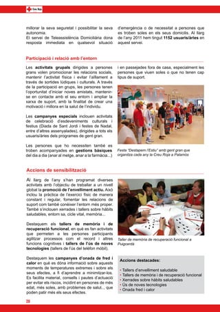 millorar la seva seguretat i possibilitar la seva      d’emergència o de necessitat a persones que
autonomia. 	                                           es troben soles en els seus domicilis. Al llarg
El servei de Teleassistència Domiciliària dona         de l’any 2011 hem tingut 1152 usuaris/àries en
resposta immediata en qualsevol situació               aquest servei.


Participació i relació amb l’entorn

Les activitats grupals dirigides a persones            i en passejades fora de casa, especialment les
grans volen promocionar les relacions socials,         persones que viuen soles o que no tenen cap
mantenir l’activitat física i evitar l’aïllament a     tipus de suport.
través de sortides lúdiques i culturals. A través
de la participació en grups, les persones tenen
l’oportunitat d’iniciar noves amistats, mantenir-
se en contacte amb el seu entorn i ampliar la
xarxa de suport, amb la finalitat de crear una
motivació i millora en la salut de l’individu.

Les campanyes especials inclouen activitats
de celebració d’esdeveniments culturals i
festius (Diada de Sant Jordi i festes de Nadal,
entre d’altres assenyalades), dirigides a tots els
usuaris/àries dels programes de gent gran.
	
Les persones que ho necessiten també es
troben acompanyades en gestions bàsiques               Festa “Destapem l’Estiu” amb gent gran que
del dia a dia (anar al metge, anar a la farmàcia...)   organitza cada any la Creu Roja a Palamós



Accions de sensibilització
Al llarg de l’any s’han programat diverses
activitats amb l’objectiu de treballar a un nivell
global la promoció de l’envelliment actiu. Això
inclou la pràctica de l’exercici físic de manera
constant i regular, fomentar les relacions de
suport com també conèixer l’entorn més proper.
També s’inclouen xerrades i tallers sobre hàbits
saludables, entorn sa, cicle vital, memòria...

Destaquem els tallers de memòria i de
recuperació funcional, en què es fan activitats
que permeten a les persones participants
agilitzar processos com el record i altres             Taller de memòria de recuperació funcional a
funcions cognitives i tallers de l’ús de noves         Puigcerdà
tecnologies (tallers de l’ús del telèfon mòbil).

Destaquem les campanyes d’onada de fred i
                                                        Accions destacades:
calor en què es dóna informació sobre aquests
moments de temperatures extremes i sobre els
                                                        • Tallers d’envelliment saludable
seus efectes, a fi d’aprendre a minimitzar-los.
                                                        • Tallers de memòria i de recuperació funcional
Es facilita material, consells i pautes d’actuació
                                                        • Xerrades sobre hàbits saludables
per evitar els riscos, incidint en persones de més
                                                        • Ús de noves tecnologies
edat, més soles, amb problemes de salut.., que
                                                        • Onada fred i calor
poden patir més els seus efectes.

20
 