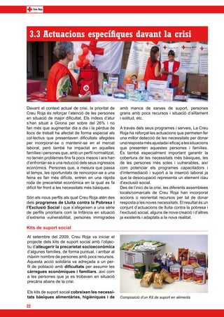 3.3 Actuacions específiques davant la crisi




Davant el context actual de crisi, la prioritat de    amb manca de xarxes de suport, persones
Creu Roja és reforçar l’atenció de les persones       grans amb pocs recursos i situació d’aïllament
en situació de major dificultat. Els índexs d’atur    i solitud, etc.
s’han situat a Girona per sobre del 26% i no
fan més que augmentar dia a dia i la pèrdua de        A través dels seus programes i serveis, La Creu
llocs de treball ha afectat de forma especial als     Roja ha reforçat les actuacions que permeten fer
col·lectius que presentaven dificultats afegides      una millor detecció de les necessitats per donar
per incorporar-se o mantenir-se en el mercat          una resposta més ajustada i eficaç a les situacions
laboral, però també ha impactat en aquelles           que presenten aquestes persones i famílies.
famílies i persones que, amb un perfil normalitzat,   És també especialment important garantir la
no tenien problemes fins fa pocs mesos i ara han      cobertura de les necessitats més bàsiques, les
d’enfrontar-se a una reducció dels seus ingressos     de les persones més soles i vulnerables, així
econòmics. Persones que, a mesura que passa           com potenciar els programes capacitadors i
el temps, les oportunitats de reincorpor-se a una     d’intermediació i suport a la inserció laboral ja
feina es fan més difícils, entren en una ràpida       que la desocupació representa un element clau
roda de precarietat econòmica en la qual es fa        d’exclusió social.
difícil fer front a les necessitats més bàsiques.     Des de l’inici de la crisi, les diferents assemblees
                                                      locals/comarcals de Creu Roja han incorporat
Són els nous perfils als qual Creu Roja atén des      accions o reorientat recursos per tal de donar
dels programes de Lluita contra la Pobresa i          resposta a les noves necessitats. El resultat és un
l’Exclusió Social i que s’afegeixen a una sèrie       conjunt d’actuacions de lluita contra la pobresa i
de perfils prioritaris com la Infància en situació    l’exclusió social, alguns de nova creació i d’altres
d’extrema vulnerabilitat, persones immigrades         ja existents i adaptats a la nova realitat.

Kits de suport social
Al setembre del 2009, Creu Roja va iniciar el
projecte dels kits de suport social amb l’objec-
tiu d’alleugerir la precarietat socioeconòmica
d’algunes famílies, de forma puntual, i arribar al
màxim nombre de persones amb pocs recursos.
Aquesta acció solidària va adreçada a un per-
fil de població amb dificultats per assumir les
càrregues econòmiques i familiars, així com
a les persones que ja es trobaven en situació
precària abans de la crisi.

Els kits de suport social cobreixen les necessi-
tats bàsiques alimentàries, higièniques i de          Composició d’un Kit de suport en aliments

22
 