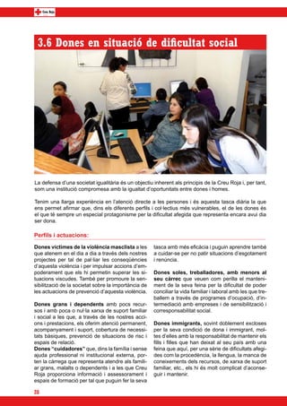 3.6 Dones en situació de dificultat social




La defensa d’una societat igualitària és un objectiu inherent als principis de la Creu Roja i, per tant,
som una institució compromesa amb la igualtat d’oportunitats entre dones i homes.

Tenim una llarga experiència en l’atenció directe a les persones i és aquesta tasca diària la que
ens permet afirmar que, dins els diferents perfils i col·lectius més vulnerables, el de les dones és
el que té sempre un especial protagonisme per la dificultat afegida que representa encara avui dia
ser dona.

Perfils i actuacions:

Dones víctimes de la violència masclista a les        tasca amb més eficàcia i puguin aprendre també
que atenem en el dia a dia a través dels nostres      a cuidar-se per no patir situacions d’esgotament
projectes per tal de pal·liar les conseqüències       i renúncia.
d’aquesta violència i per impulsar accions d’em-
poderament que els hi permetin superar les si-        Dones soles, treballadores, amb menors al
tuacions viscudes. També per promoure la sen-         seu càrrec que veuen com perilla el manteni-
sibilització de la societat sobre la importància de   ment de la seva feina per la dificultat de poder
les actuacions de prevenció d’aquesta violència.      conciliar la vida familiar i laboral amb les que tre-
                                                      ballem a través de programes d’ocupació, d’in-
Dones grans i dependents amb pocs recur-              termediació amb empreses i de sensibilització i
sos i amb poca o nul·la xarxa de suport familiar      corresponsabilitat social.
i social a les que, a través de les nostres acci-
ons i prestacions, els oferim atenció permanent,      Dones immigrants, sovint doblement excloses
acompanyament i suport, cobertura de necessi-         per la seva condició de dona i immigrant, mol-
tats bàsiques, prevenció de situacions de risc i      tes d’elles amb la responsabilitat de mantenir els
espais de relació.                                    fills i filles que han deixat al seu país amb una
Dones “cuidadores” que, dins la família i sense       feina que aquí, per una sèrie de dificultats afegi-
ajuda professional ni institucional externa, por-     des com la procedència, la llengua, la manca de
ten la càrrega que representa atendre als famili-     coneixements dels recursos, de xarxa de suport
ar grans, malalts o dependents i a les que Creu       familiar, etc., els hi és molt complicat d’aconse-
Roja proporciona informació i assessorament i         guir i mantenir.
espais de formació per tal que puguin fer la seva

28
 