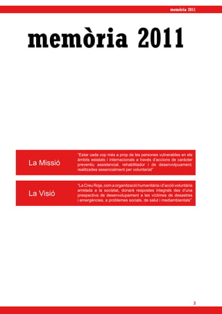 memòria 2011




memòria 2011


            “Estar cada cop més a prop de les persones vulnerables en els
            àmbits estatals i internacionals a través d’accions de caràcter
La Missió   preventiu assistencial, rehabilitador i de desenvolpuament,
            realitzades essencialment per voluntariat”


            “La Creu Roja, com a organització humanitària i d’acciò voluntària
            arrelada a la societat, donarà respostes integrals des d’una
La Visió    prespectiva de desenvolupament a les víctimes de desastres
            i emergències, a problemes socials, de salut i mediambientals”




                                                                                 3
 