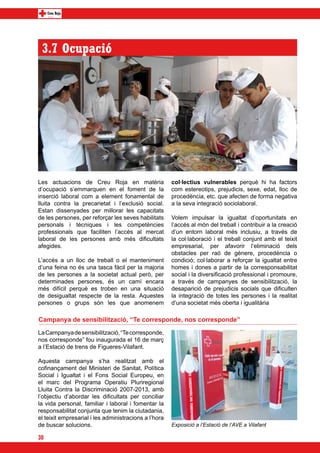 3.7 Ocupació




Les actuacions de Creu Roja en matèria                 col·lectius vulnerables perquè hi ha factors
d’ocupació s’emmarquen en el foment de la              com estereotips, prejudicis, sexe, edat, lloc de
inserció laboral com a element fonamental de           procedència, etc. que afecten de forma negativa
lluita contra la precarietat i l’exclusió social.      a la seva integració sociolaboral.
Estan dissenyades per millorar les capacitats
de les persones, per reforçar les seves habilitats     Volem impulsar la igualtat d’oportunitats en
personals i tècniques i les competències               l’accés al món del treball i contribuir a la creació
professionals que faciliten l’accés al mercat          d’un entorn laboral més inclusiu, a través de
laboral de les persones amb més dificultats            la col·laboració i el treball conjunt amb el teixit
afegides.                                              empresarial, per afavorir l‘eliminació dels
                                                       obstacles per raó de gènere, procedència o
L’accés a un lloc de treball o el manteniment          condició; col·laborar a reforçar la igualtat entre
d’una feina no és una tasca fàcil per la majoria       homes i dones a partir de la corresponsabilitat
de les persones a la societat actual però, per         social i la diversificació professional i promoure,
determinades persones, és un camí encara               a través de campanyes de sensibilització, la
més difícil perquè es troben en una situació           desaparició de prejudicis socials que dificulten
de desigualtat respecte de la resta. Aquestes          la integració de totes les persones i la realitat
persones o grups són les que anomenem                  d’una societat més oberta i igualitària

Campanya de sensibilització, “Te corresponde, nos corresponde”
La Campanya de sensibilització, “Te corresponde,
nos corresponde” fou inaugurada el 16 de març
a l’Estació de trens de Figueres-Vilafant.

Aquesta campanya s’ha realitzat amb el
cofinançament del Ministeri de Sanitat, Política
Social i Igualtat i el Fons Social Europeu, en
el marc del Programa Operatiu Pluriregional
Lluita Contra la Discriminació 2007-2013, amb
l’objectiu d’abordar les dificultats per conciliar
la vida personal, familiar i laboral i fomentar la
responsabilitat conjunta que tenim la ciutadania,
el teixit empresarial i les administracions a l’hora
de buscar solucions.                                   Exposició a l’Estació de l’AVE a Vilafant

30
 