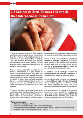 3.8 Gabinet de Drets Humans i Centre de
 Dret Internacional Humanitari




El Moviment Internacional de la Creu Roja i la          dur a terme accions de sensibilització en matèria
Mitja Lluna Roja, format pel Comitè Internacional       de drets humans i dret internacional humanitari.
de la Creu Roja, la Federació Internacional de
Societats de la Creu Roja i la Mitja Lluna Roja         Durant el 2011 s’ha realitzat una activitat en
i les 187 Societats Nacionals, està present             matèria de principis i valors de la Institució,
pràcticament a tots els Estats del món. Té com          drets humans i dret internacional humanitari
a missió prevenir i alleujar el patiment humà en        adreçats a personal tècnic i voluntariat amb un
qualsevol circumstància.                                total de 18 persones formades, a banda del
                                                        curs ja indicat en l’apartat de formació.
A través de la seva acció, el Moviment contribueix
directa i indirectament a la pau, entesa no             L’Assemblea Local de Palafrugell va acollir una
només com la simple absència de guerra, sinó            exposició sobre els principis i valors de la
com un procés dinàmic de cooperació entre tots          Institució durant el mes de setembre del 2011.
els Estats i tots els pobles. Aquesta contribució
es tradueix en la seva acció humanitària de cada        Per altra banda s’han portat a terme accions
dia, tant en situacions de conflicte armat com en       de sensibilització sobre temes d’actualitat,
temps de pau, i en la promoció dels principis i         com el conflicte afganès, en col·laboració amb
valors humanitaris que condueixen a una pau             el Col·legi d’Advocats de Girona, per tal de
duradora.                                               reflexionar sobre els límits dels conflictes armats.

El Gabinet de Drets Humans és l’òrgan de la             Per últim també es va realitzar la presentació
institució que té per objectiu vetllar pel compliment   interna d’un nou material de sensibilització
dels principis i dels valors humanitaris, fer-ne        sobre drets humans de proximitat: “Ciutat 10,
difusió, formar al personal tècnic, voluntariat i       els drets humans a la ciutat”, en el qual hi van
directius de la Institució en aquest àmbit i també      participar 25 professionals de la Institució.

 Accions destacades:
   • 2 Cursos de Principis i Valors
   • Exposició sobre els Principis Institucionals a Palafrugell
   • Acció de sensibilització sobre els conflictes armats amb el Col·legi d’Advocats de Girona
   • Presentació del joc sobre drets humans “Ciutat 10”

32
 