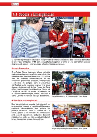 4.1 Socors i Emergències




El suport a la població en situació de risc previsible o emergències és una dels senyals d’identitat de
la Creu Roja. Un total de 1.466 persones voluntàries porten la terme la seva activitat fent tasques
de prevenció, socors i emergències a totes les nostres comarques.

Serveis Preventius
Creu Roja a Girona és present a bona part dels
esdeveniments amb gran afluència de públic (els
coneguts com a serveis preventius) i col·labora
amb les diverses administracions en les
operacions preventives especials, emergències
i cobertura de platges. Com a preventius
significatius, pels recursos emprats i la seva
durada, destaquem el de les Festes del Tura
d’Olot, les Festes de Sant Narcís de Girona, el
Campionat de Focs de Blanes i la cobertura de
la Discoteca Millenium per part de Creu Roja a
Santa Coloma de Farners els caps de setmana.         Servei Preventiu a la Xtrem Runnig Costa Brava

Actuacions en emergències
Dins les activitats de suport a l’administració en
emergències, destaca la creació del Magatzem
Provincial d’Emergències, amb material de
primera necessitat, situat a Fornells de La
Selva, gràcies a un conveni de col·laboració
amb aquest ajuntament. L’objectiu d’aquest
magatzem és poder ser més operatius i reduir el
temps de resposta en cas d’emergència.




                                                     Magatzem d’emergències a Fornells de la Selva

34
 