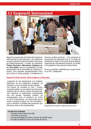 memòria 2011




 4.2 Cooperació Internacional




Seguint la programació de l’àmbit de Cooperació         diverses entitats gironines, i s’ha presentat el
Internacional a nivell autonòmic, l’eix central de      documental de l’exposició dins la 1a diada de
la nostra activitat ha estat centrada en l’Educació     solidaritat de l’UdG i al Cicle de Cinema Solidari
pel Desenvolupament, a través de l’exposició            organitzat per l’Ajuntament de Girona, on també
Pobles Harmonia. Alternatives Indígenes en              s’ha projectat el documental de Salut Verda.
un món global, que es va presentar a la sala
d’exposicions de la Generalitat de Catalunya a          Dins les activitats realitzades per aquest àmbit
Girona. Com activitats complementàries s’han            en el 2011, destaquem:
dut a terme 2 visites guiades, 5 cinefòrums en

Exposició Salut Verda. Salut Indígena a l’Equador
L’exposició fa una aproximació a la medicina
tradicional de les poblacions indígenes de
l’Equador i al seu concepte de salut integral.
Les formes de concebre el món i l’entorn
d’aquests pobles, en una relació de reciprocitat i
respecte cap a la natura, la terra i els seus fruits,
han preservat la biodiversitat extraordinària
que els envolta. Aquestes mostres, es
complementen amb un cinefòrum on s’obre
un canvi d’impressions, i es deixa palès que la
nostra concepció mèdica és molt minoritària i
què no ressolen la totalitat dels problemes que
ells tenen, però sí els complementen.                   Hospital Santa Caterina. Exposició Salut Verda


 Cinefòrums realitzats:
   • Hospital Santa Caterina de Salt
   • Creu Roja a Arbúcies
   • Col·legi de Metges de Girona i Secció del COMG ajuda
   • Facultat de Medicina de la Universitat de Girona


                                                                                                         37
 
