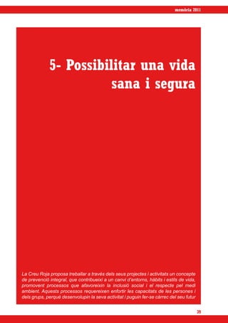 memòria 2011




             5- Possibilitar una vida
                        sana i segura




La Creu Roja proposa treballar a través dels seus projectes i activitats un concepte
de prevenció integral, que contribueixi a un canvi d’entorns, hàbits i estils de vida,
promovent processos que afavoreixin la inclusió social i el respecte pel medi
ambient. Aquests processos requereixen enfortir les capacitats de les persones i
dels grups, perquè desenvolupin la seva activitat i puguin fer-se càrrec del seu futur


                                                                                         39
 