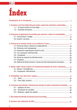 Índex
Presentació de la Presidenta____________________________________________                                                        5

1. Construir una Creu Roja forta per donar suport als col·lectius vulnerables____ 6
	     1.1 - El suport social a la Creu Roja..................................................................... 7
	     1.2 - Activitats formatives...................................................................................... 12

2. Promoure la diplomàcia humanitària per prevenir i reduir la vulnerabilitat_____ 14
	     2.1- Comunicació i Imatge..................................................................................... 15
	     2.2- Acords i convenis............................................................................................ 16

3. Promoure la inclusió social, la no violència i la pau_______________________                                                17
	     3.1- Persones Grans i atenció a la dependència...................................................                        18
	     3.2- Persones amb discapacitat............................................................................               21
	     3.3- Actuacions específiques davant la crisi..........................................................                   22
	     3.4- Les recerques internacionals.........................................................................               24
	     3.5- Immigració......................................................................................................    25
	     3.6- Dones en situació de dificultat social..............................................................                28
	     3.7- Ocupació.........................................................................................................   30
	     3.8- Gabinet de Drets Humans i Centre de Dret Internacional Humanitari............                                       32

4. Salvar vides i donar suport a la recuperació després de crisis i desastres____ 33
	      4.1- Socors i Emergències.................................................................................... 34
	      4.2- Cooperació Internacional............................................................................... 37

5. Possibilitar una vida sana i segura_____________________________________ 39
	     5.1- Salut.............................................................................................................. 40
	     5.2- Creu Roja Joventut....................................................................................... 41

6. Funcionar amb eficàcia i eficiència per atendre el nostre compromís humanitari__                                            44
	     6.1- Captació de fons...........................................................................................         45
	     6.2- Tancament de comptes.................................................................................               46
	     6.3- Sistemes i gestió de qualitat.........................................................................              48

7. Els àmbits territorials d’actuació de la Creu Roja__________________________ 49

8. Accions més rellevants de 2011________________________________________ 50


4
 