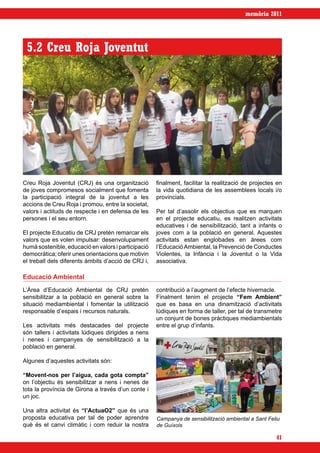 memòria 2011




 5.2 Creu Roja Joventut




Creu Roja Joventut (CRJ) és una organització         finalment, facilitar la realització de projectes en
de joves compromesos socialment que fomenta          la vida quotidiana de les assemblees locals i/o
la participació integral de la joventut a les        provincials.
accions de Creu Roja i promou, entre la societat,
valors i actituds de respecte i en defensa de les    Per tal d’assolir els objectius que es marquen
persones i el seu entorn.                            en el projecte educatiu, es realitzen activitats
                                                     educatives i de sensibilització, tant a infants o
El projecte Educatiu de CRJ pretén remarcar els      joves com a la població en general. Aquestes
valors que es volen impulsar: desenvolupament        activitats estan englobades en àrees com
humà sostenible, educació en valors i participació   l’Educació Ambiental, la Prevenció de Conductes
democràtica; oferir unes orientacions que motivin    Violentes, la Infància i la Joventut o la Vida
el treball dels diferents àmbits d’acció de CRJ i,   associativa.

Educació Ambiental
L’Àrea d’Educació Ambiental de CRJ pretén            contribució a l’augment de l’efecte hivernacle.
sensibilitzar a la població en general sobre la      Finalment tenim el projecte “Fem Ambient”
situació mediambiental i fomentar la utilització     que es basa en una dinamització d’activitats
responsable d’espais i recursos naturals.            lúdiques en forma de taller, per tal de transmetre
                                                     un conjunt de bones pràctiques mediambientals
Les activitats més destacades del projecte           entre el grup d’infants.
són tallers i activitats lúdiques dirigides a nens
i nenes i campanyes de sensibilització a la
població en general.

Algunes d’aquestes activitats són:

“Movent-nos per l’aigua, cada gota compta”
on l’objectiu és sensibilitzar a nens i nenes de
tota la província de Girona a través d’un conte i
un joc.

Una altra activitat és “l’ActuaO2” que és una
proposta educativa per tal de poder aprendre         Campanya de sensibilització ambiental a Sant Feliu
què és el canvi climàtic i com reduir la nostra      de Guíxols

                                                                                                     41
 