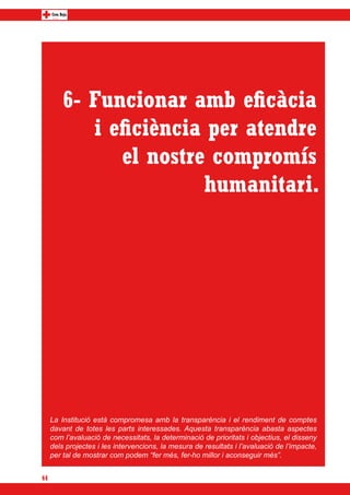 6- Funcionar amb eficàcia
            i eficiència per atendre
               el nostre compromís
                        humanitari.




     La Institució està compromesa amb la transparència i el rendiment de comptes
     davant de totes les parts interessades. Aquesta transparència abasta aspectes
     com l’avaluació de necessitats, la determinació de prioritats i objectius, el disseny
     dels projectes i les intervencions, la mesura de resultats i l’avaluació de l’impacte,
     per tal de mostrar com podem “fer més, fer-ho millor i aconseguir més”.


44
 
