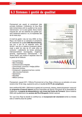 6.3 Sistemes i gestió de qualitat


Precisament per assolir el compliment dels
principis d’eficàcia i d’eficiència, la Creu Roja
està compromesa amb la qualitat en les seves
intervencions i en la seva gestió. Bona mostra
d’aquest fet, són els sistemes de qualitat que,
amb certificació externa o no, té implantats des
de fa molts anys.

A nivell de gestió i des de l’any 2008, la Creu
Roja a tot l’estat es va sotmetre al compliment
de l’estàndard de qualitat SGS Benchmarking,
que poc a poc es va estendre arreu del
territori i que és un sistema d’avaluació global,
creat a partir de més de 23 codis ètics de
conducta i estàndards de bones pràctiques
internacionalment reconegudes, d’agències
donants, organitzacions internacionals i del
Tercer Sector, que verifica 9 aspectes claus de
la gestió de la Institució:

     • Consell Directiu
     • Marc Estratègic
     • Conducció de la integritat
     • Comunicació, promoció i imatge pública
     • Recursos Humans
     • Consecució i assignació de fons i control
       dels recursos financers
     • Operacions
     • Resultats
     • Millora contínua


Precisament, aquest 2011, l’Oficina Provincial de la Creu Roja a Girona es va sotmetre a la seva
revisió el dia 16 de maig, superant-la amb un resultat del 91,7% de compliment.

Amb certificat ISO 9001: 2000 tenim la gestió de la promoció, disseny, desenvolupament i execució
de programes d’inserció laboral (accions finançades pel Servei d’Ocupació de la Generalitat de
Catalunya), el projecte de teleassistència i els cursos del Centre de Formació. Sota el sistema
ONG amb qualitat tenim les accions del Pla d’Ocupació d’àmbit nacional.

Tot i que Creu Roja ha decidit no certificar-se, la incorporació del voluntariat també es treballa
sota un sistema propi de qualitat.




48
 