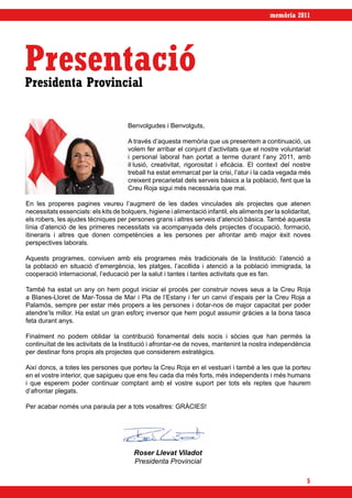 memòria 2011




Presentació
Presidenta Provincial


                                       Benvolgudes i Benvolguts,

                                       A través d’aquesta memòria que us presentem a continuació, us
                                       volem fer arribar el conjunt d’activitats que el nostre voluntariat
                                       i personal laboral han portat a terme durant l’any 2011, amb
                                       il·lusió, creativitat, rigorositat i eficàcia. El context del nostre
                                       treball ha estat emmarcat per la crisi, l’atur i la cada vegada més
                                       creixent precarietat dels serveis bàsics a la població, fent que la
                                       Creu Roja sigui més necessària que mai.

En les properes pagines veureu l’augment de les dades vinculades als projectes que atenen
necessitats essencials: els kits de bolquers, higiene i alimentació infantil, els aliments per la solidaritat,
els robers, les ajudes tècniques per persones grans i altres serveis d’atenció bàsica. També aquesta
línia d’atenció de les primeres necessitats va acompanyada dels projectes d’ocupació, formació,
itineraris i altres que donen competències a les persones per afrontar amb major èxit noves
perspectives laborals.

Aquests programes, conviuen amb els programes més tradicionals de la Institució: l’atenció a
la població en situació d’emergència, les platges, l’acollida i atenció a la població immigrada, la
cooperació internacional, l’educació per la salut i tantes i tantes activitats que es fan.

També ha estat un any on hem pogut iniciar el procés per construir noves seus a la Creu Roja
a Blanes-Lloret de Mar-Tossa de Mar i Pla de l’Estany i fer un canvi d’espais per la Creu Roja a
Palamós, sempre per estar més propers a les persones i dotar-nos de major capacitat per poder
atendre’ls millor. Ha estat un gran esforç inversor que hem pogut assumir gràcies a la bona tasca
feta durant anys.

Finalment no podem oblidar la contribució fonamental dels socis i sòcies que han permès la
continuïtat de les activitats de la Institució i afrontar-ne de noves, mantenint la nostra independència
per destinar fons propis als projectes que considerem estratègics.

Així doncs, a totes les persones que porteu la Creu Roja en el vestuari i també a les que la porteu
en el vostre interior, que sapigueu que ens feu cada dia més forts, més independents i més humans
i que esperem poder continuar comptant amb el vostre suport per tots els reptes que haurem
d’afrontar plegats.

Per acabar només una paraula per a tots vosaltres: GRÀCIES!




                                         Roser Llevat Viladot
                                         Presidenta Provincial

                                                                                                            5
 