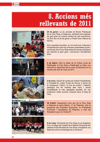 8. Accions més
     rellevants de 2011
       20 de gener: La 2a Jornada de Bones Pràctiques
       de la Creu Roja a Catalunya, dedicada als projectes
       de gent gran en l’actual context de crisi econòmica.
       Va tenir lloc el 20 de gener a l’Hotel Gran Ultònia de
       Girona.

       Amb aquestes jornades, es vol promoure l’intercanvi
       d’experiències entre les diverses assemblees locals i
       comarcals de la Creu Roja sobre les bones pràctiques
       per atendre la gent gran i promoure’n l’envelliment
       actiu.



       4 de febrer: Dins la diada de la Policia Local de
       Palafrugell, la Creu Roja a Palafrugell va rebre una
       distinció en agraïment per la seva col·laboració en la
       nevada del mes de març de 2011.




       2 de març: Sessió de contes per infants hospitalitzats
       a l’Hospital Dr. Josep Trueta de Girona, a càrrec de
       la companyia “L’alma i la mar de contes”. L’objectiu
       perseguit era fer l’estada dels nens i nenes
       hospitalitzats el més agradable possible. Es van
       programar varies accions d’aquest tipus al llarg de
       l’any.



       30 d’abril: inauguració nova seu de la Creu Roja
       a Palamós al carrer Mercè, 17 de Palamós, amb la
       presència del President Autonòmic, la Presidenta
       Provincial i l’Alcaldessa de Palamós, a més del
       President Local, Sr. Ernest Pi.




       8 de maig: Voluntariat de Creu Roja es va desplaçar
       fins a la plaça del Castell de la Bisbal d’Empordà per
       celebrar el Dia Mundial de Creu Roja i enregistrar una
       flashmob amb la simbologia de la Institució.



50
 